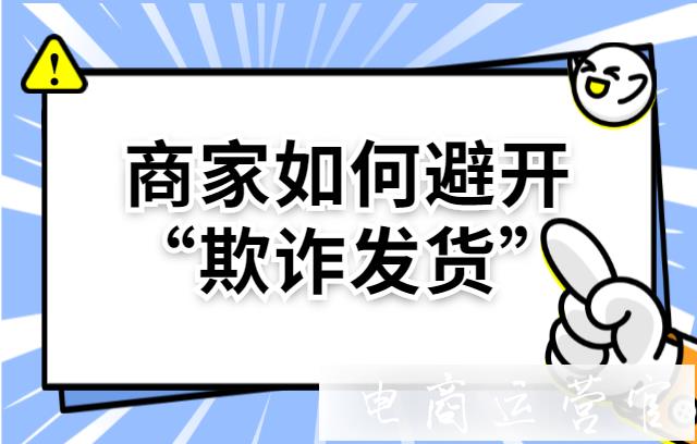 如何規(guī)避欺詐發(fā)貨?怎么才能避免欺詐發(fā)貨違規(guī)情況